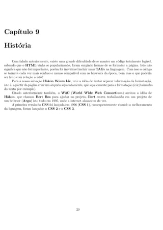Cap´ıtulo 9
Hist´oria
Com falado anteriormente, existe uma grande diﬁculdade de se manter um c´odigo totalmente legivel,
sabendo que o HTML vinha se popularizando, foram surgindo formas de se formatar a p´agina. Isto n˜ao
signiﬁca que n˜ao foi importante, por´em foi inevit´avel incluir mais TAGs na linguagem. Com isso o c´odigo
se tornava cada vez mais confuso e menos compativel com os browsers da ´epoca, bom mas o que poderia
ser feito com rela¸c˜ao a isto?
Para a nossa salva¸c˜ao H˚akon Wium Lie, teve a id´eia de tentar separar informa¸c˜ao da formata¸c˜ao,
isto ´e, a partir da p´agina criar um arquvio separadamente, que seja somente para a formata¸c˜ao (cor/tamanho
do texto por exemplo).
Citado anteriormente tamb´em, o W3C (World Wide Web Consortium) aceitou a id´eia de
H˚akon, que chamou Bert Bos para ajudar no projeto, Bert estava trabalhando em um projeto de
um browser (Argo) isto tudo em 1995, onde a internet alavancou de vez.
A primeira vers˜ao do CSS foi lan¸cada em 1996 (CSS 1), consequentemente visando o melhoramento
da liguagem, foram lan¸cados o CSS 2 e o CSS 3.
29
 