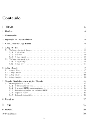 Conte´udo
I HTML 5
1 Hist´oria 6
2 Coment´arios 7
3 Separa¸c˜ao de Layout e Dados 9
4 Vis˜ao Geral das Tags HTML 10
5 A tag <body> 11
5.1 TAGs estruturais de forma . . . . . . . . . . . . . . . . . . . . . . . . . . . . . . . . . . . . 12
5.1.1 A tag <div> . . . . . . . . . . . . . . . . . . . . . . . . . . . . . . . . . . . . . . . 12
5.1.2 id e class . . . . . . . . . . . . . . . . . . . . . . . . . . . . . . . . . . . . . . . . . . 12
5.1.3 A tag <span> . . . . . . . . . . . . . . . . . . . . . . . . . . . . . . . . . . . . . . . 13
5.2 TAGs estruturais de texto . . . . . . . . . . . . . . . . . . . . . . . . . . . . . . . . . . . . 13
5.2.1 A tag <h(n)> . . . . . . . . . . . . . . . . . . . . . . . . . . . . . . . . . . . . . . . 13
5.2.2 A tag <p> . . . . . . . . . . . . . . . . . . . . . . . . . . . . . . . . . . . . . . . . 15
6 A tag <head> 17
6.1 A tag <title> . . . . . . . . . . . . . . . . . . . . . . . . . . . . . . . . . . . . . . . . . . . 17
6.2 A tag <meta> . . . . . . . . . . . . . . . . . . . . . . . . . . . . . . . . . . . . . . . . . . 18
6.3 A tag <link> . . . . . . . . . . . . . . . . . . . . . . . . . . . . . . . . . . . . . . . . . . . 20
6.4 A tag <script> . . . . . . . . . . . . . . . . . . . . . . . . . . . . . . . . . . . . . . . . . . 20
7 Modelo DOM (Document Object Model) 24
7.1 DOM aplicado ao HTML . . . . . . . . . . . . . . . . . . . . . . . . . . . . . . . . . . . . . 24
7.1.1 O b´asico sobre ´arvores . . . . . . . . . . . . . . . . . . . . . . . . . . . . . . . . . . 24
7.1.2 O arquivo HTML como uma ´arvore . . . . . . . . . . . . . . . . . . . . . . . . . . . 25
7.1.3 Fazendo referˆencia a um elemento HTML . . . . . . . . . . . . . . . . . . . . . . . . 26
7.1.4 Aspectos b´asicos . . . . . . . . . . . . . . . . . . . . . . . . . . . . . . . . . . . . . 26
7.1.5 Deixando coment´arios . . . . . . . . . . . . . . . . . . . . . . . . . . . . . . . . . . 26
8 Exerc´ıcios 27
II CSS 28
9 Hist´oria 29
10 Coment´arios 30
3
 