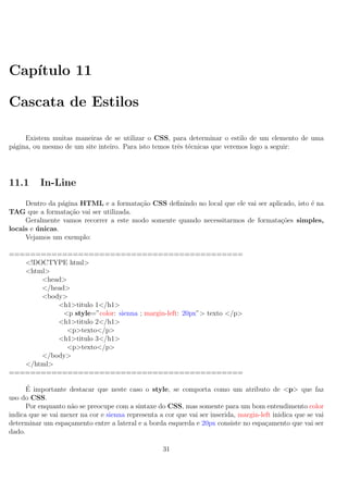 Cap´ıtulo 11
Cascata de Estilos
Existem muitas maneiras de se utilizar o CSS, para determinar o estilo de um elemento de uma
p´agina, ou mesmo de um site inteiro. Para isto temos trˆes t´ecnicas que veremos logo a seguir:
11.1 In-Line
Dentro da p´agina HTML e a formata¸c˜ao CSS deﬁnindo no local que ele vai ser aplicado, isto ´e na
TAG que a formata¸c˜ao vai ser utilizada.
Geralmente vamos recorrer a este modo somente quando necessitarmos de formata¸c˜oes simples,
locais e ´unicas.
Vejamos um exemplo:
============================================
<!DOCTYPE html>
<html>
<head>
</head>
<body>
<h1>titulo 1</h1>
<p style=”color: sienna ; margin-left: 20px”> texto </p>
<h1>titulo 2</h1>
<p>texto</p>
<h1>titulo 3</h1>
<p>texto</p>
</body>
</html>
============================================
´E importante destacar que neste caso o style, se comporta como um atributo de <p> que faz
uso do CSS.
Por enquanto n˜ao se preocupe com a sintaxe do CSS, mas somente para um bom entendimento color
indica que se vai mexer na cor e sienna representa a cor que vai ser inserida, margin-left inidica que se vai
determinar um espa¸camento entre a lateral e a borda esquerda e 20px consiste no espa¸camento que vai ser
dado.
31
 