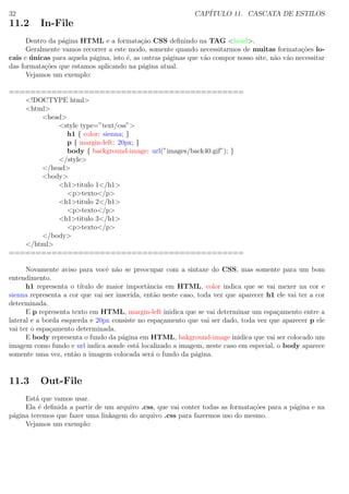 32 CAP´ITULO 11. CASCATA DE ESTILOS
11.2 In-File
Dentro da p´agina HTML e a formata¸c˜ao CSS deﬁnindo na TAG <head>.
Geralmente vamos recorrer a este modo, somente quando necessitarmos de muitas formata¸c˜oes lo-
cais e ´unicas para aquela p´agina, isto ´e, as outras p´aginas que v˜ao compor nosso site, n˜ao v˜ao necessitar
das formata¸c˜oes que estamos aplicando na p´agina atual.
Vejamos um exemplo:
============================================
<!DOCTYPE html>
<html>
<head>
<style type=”text/css”>
h1 { color: sienna; }
p { margin-left: 20px; }
body { background-image: url(”images/back40.gif”); }
</style>
</head>
<body>
<h1>titulo 1</h1>
<p>texto</p>
<h1>titulo 2</h1>
<p>texto</p>
<h1>titulo 3</h1>
<p>texto</p>
</body>
</html>
============================================
Novamente aviso para vocˆe n˜ao se preocupar com a sintaxe do CSS, mas somente para um bom
entendimento.
h1 representa o t´ıtulo de maior importˆancia em HTML, color indica que se vai mexer na cor e
sienna representa a cor que vai ser inserida, ent˜ao neste caso, toda vez que aparecer h1 ele vai ter a cor
determinada.
E p representa texto em HTML, margin-left inidica que se vai determinar um espa¸camento entre a
lateral e a borda esquerda e 20px consiste no espa¸camento que vai ser dado, toda vez que aparecer p ele
vai ter o espa¸camento determinada.
E body representa o fundo da p´agina em HTML, bakground-image inidica que vai ser colocado um
imagem como fundo e url indica aonde est´a localizado a imagem, neste caso em especial, o body aparece
somente uma vez, ent˜ao a imagem colocada ser´a o fundo da p´agina.
11.3 Out-File
Est´a que vamos usar.
Ela ´e deﬁnida a partir de um arquivo .css, que vai conter todas as formata¸c˜oes para a p´agina e na
p´agina teremos que fazer uma linkagem do arquivo .css para fazermos uso do mesmo.
Vejamos um exemplo:
 