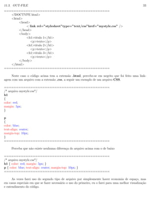 11.3. OUT-FILE 33
============================================
<!DOCTYPE html>
<html>
<head>
< link rel=”stylesheet”type=”text/css”href=”mystyle.css” />
</head>
<body>
<h1>titulo 1</h1>
<p>texto</p>
<h1>titulo 2</h1>
<p>texto</p>
<h1>titulo 3</h1>
<p>texto</p>
</body>
</html>
============================================
Neste caso o c´odigo acima tem a extens˜ao .html, percebe-se em negrito que foi feito uma link-
agem com um arquivo com a extens˜ao .css, a seguir um exemplo de um arquivo CSS.
============================================
/* arquivo mystyle.css*/
h1
{
color: red;
margin: 5px;
}
p
{
color: blue;
text-align: center;
margin-top: 10px;
}
============================================
Perceba que n˜ao existe nenhuma diferen¸ca do arquivo acima com o de baixo
============================================
/* arquivo mystyle.css*/
h1 { color: red; margin: 5px; }
p { color: blue; text-align: center; margin-top: 10px; }
============================================
As vezes farei uso do segundo tipo de arquivo por simplesmente haver economia de espa¸co, mas
em casos especiais em que se fazer necess´ario o uso do primeiro, eu o farei para uma melhor visualiza¸c˜ao
e entendimento do c´odigo.
 