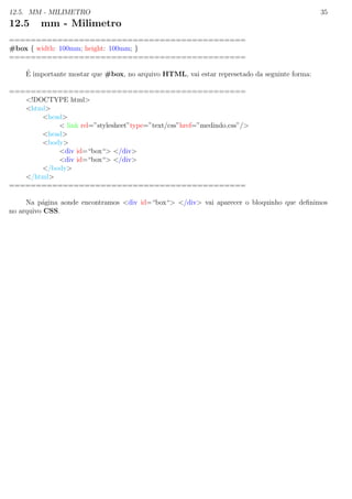 12.5. MM - MILIMETRO 35
12.5 mm - Milimetro
============================================
#box { width: 100mm; height: 100mm; }
============================================
´E importante mostar que #box, no arquivo HTML, vai estar represetado da seguinte forma:
============================================
<!DOCTYPE html>
<html>
<head>
< link rel=”stylesheet”type=”text/css”href=”medindo.css”/>
<head>
<body>
<div id=“box“> </div>
<div id=“box“> </div>
</body>
</html>
============================================
Na p´agina aonde encontramos <div id=“box“> </div> vai aparecer o bloquinho que deﬁnimos
no arquivo CSS.
 