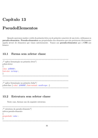 Cap´ıtulo 13
PseudoElementos
Quando queremos mudar o estilo da primeira letra ou do primeiro caractere de um texto, utilizamos os
pseudo-elementos. Pseudo-elementos sao propriedades dos elementos que n˜ao pertencem diretamente
aquela ´arvore de elementos que vimos anteriormente. Vamos aos pseudo-elementos que o CSS nos
fornece:
13.1 Forma sem seletor classe
============================================
/* aplica formata¸c˜ao na primeira letra*/
p:ﬁrst-letter
{
color: #ﬀ0000 ;
font-size: xx-large ;
}
============================================
============================================
/* aplica formata¸c˜ao na primeira linha*/
p:ﬁrst-line { color: #0000ﬀ ; font-variant: small-caps ; }
============================================
13.2 Estrutura sem seletor classe
Neste caso, ﬁzemos uso da seguinte estrutura:
============================================
/* estrutura da pseudo-elemento*/
seletor:pseudo-elemento
{
propiedade: valor ;
}
============================================
36
 