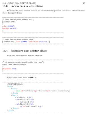 13.3. FORMA COM SELETOR CLASSE 37
13.3 Forma com seletor classe
Anteriorme foi usado somente o seletor, no entanto tamb´em podemos fazer uso do seletor com uma
classe, da seguinte forma:
============================================
/* aplica formata¸c˜ao na primeira letra*/
p.ﬁrst:ﬁrst-letter
{
color: #0000ﬀ ;
font-size: xx-large ;
}
============================================
============================================
/* aplica formata¸c˜ao na primeira linha*/
p.ﬁrst:ﬁrst-line { color: #ﬀ0000 ; font-variant: small-caps ; }
============================================
13.4 Estrutura com seletor classe
Neste caso, ﬁzemos uso da seguinte estrutura:
============================================
/* estrutura da pseudo-elemento seletor com classe*/
seletor.classe:pseudo-elemento
{
propiedade: valor ;
}
============================================
Se aplicarmos desta forma no HTML
============================================
<!DOCTYPE html>
<html>
<head>
< link rel=”stylesheet”type=”text/css”href=”pseudo-elemento.css”/>
</head>
<body>
<h1>Titulo 1 </h1>
<h2>Titulo 2.1 </h2>
<p>texto 1 </p>
<h2>Titulo 2.2 </h2>
<p id=”ﬁrst”>texto 2 </p>
</body>
</html>
============================================
 
