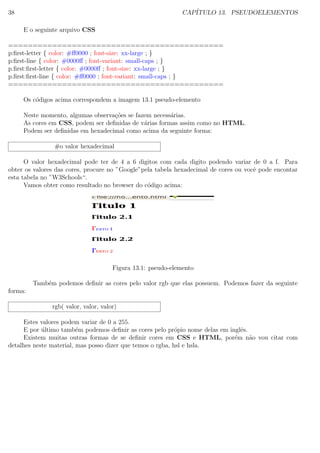 38 CAP´ITULO 13. PSEUDOELEMENTOS
E o seguinte arquivo CSS
============================================
p:ﬁrst-letter { color: #ﬀ0000 ; font-size: xx-large ; }
p:ﬁrst-line { color: #0000ﬀ ; font-variant: small-caps ; }
p.ﬁrst:ﬁrst-letter { color: #0000ﬀ ; font-size: xx-large ; }
p.ﬁrst:ﬁrst-line { color: #ﬀ0000 ; font-variant: small-caps ; }
============================================
Os c´odigos acima correspondem a imagem 13.1 pseudo-elemento
Neste momento, algumas observa¸c˜oes se fazem necess´arias.
As cores em CSS, podem ser deﬁnidas de v´arias formas assim como no HTML.
Podem ser deﬁnidas em hexadecimal como acima da seguinte forma:
#o valor hexadecimal
O valor hexadecimal pode ter de 4 a 6 digitos com cada digito podendo variar de 0 a f. Para
obter os valores das cores, procure no ”Google”pela tabela hexadecimal de cores ou vocˆe pode encontar
esta tabela no ”W3Schools“.
Vamos obter como resultado no browser do c´odigo acima:
Figura 13.1: pseudo-elemento
Tamb´em podemos deﬁnir as cores pelo valor rgb que elas possuem. Podemos fazer da seguinte
forma:
rgb( valor, valor, valor)
Estes valores podem variar de 0 a 255.
E por ´ultimo tamb´em podemos deﬁnir as cores pelo pr´opio nome delas em inglˆes.
Existem muitas outras formas de se deﬁnir cores em CSS e HTML, por´em n˜ao vou citar com
detalhes neste material, mas posso dizer que temos o rgba, hsl e hsla.
 