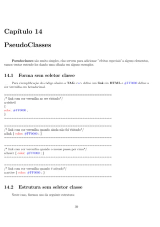 Cap´ıtulo 14
PseudoClasses
Pseudoclasses s˜ao muito simples, elas servem para adicionar ”efeitos especiais”a alguns elementos,
vamos tentar entende-los dando uma olhada em alguns exemplos.
14.1 Forma sem seletor classe
Para exempliﬁca¸c˜ao do c´odigo abaixo a TAG <a> deﬁne um link em HTML e #FF0000 deﬁne a
cor veremlha em hexadecimal.
============================================
/* link com cor veremlha ao ser visitado*/
a:visited
{
color: #FF0000 ;
}
============================================
============================================
/* link com cor veremlha quando ainda n˜ao foi visitado*/
a:link { color: #FF0000 ; }
============================================
============================================
/* link com cor veremlha quando o mouse passa por cima*/
a:hover { color: #FF0000 ; }
============================================
============================================
/* link com cor veremlha quando ´e ativado*/
a:active { color: #FF0000 ; }
============================================
14.2 Estrutura sem seletor classe
Neste caso, ﬁzemos uso da seguinte estrutura:
39
 