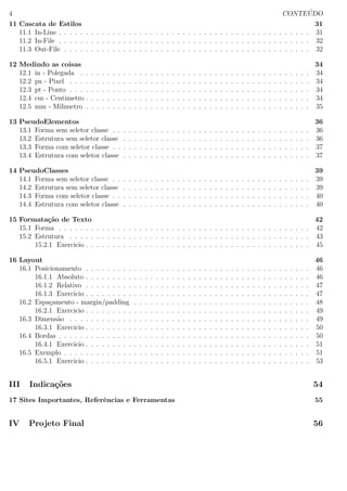4 CONTE ´UDO
11 Cascata de Estilos 31
11.1 In-Line . . . . . . . . . . . . . . . . . . . . . . . . . . . . . . . . . . . . . . . . . . . . . . . 31
11.2 In-File . . . . . . . . . . . . . . . . . . . . . . . . . . . . . . . . . . . . . . . . . . . . . . . 32
11.3 Out-File . . . . . . . . . . . . . . . . . . . . . . . . . . . . . . . . . . . . . . . . . . . . . . 32
12 Medindo as coisas 34
12.1 in - Polegada . . . . . . . . . . . . . . . . . . . . . . . . . . . . . . . . . . . . . . . . . . . 34
12.2 px - Pixel . . . . . . . . . . . . . . . . . . . . . . . . . . . . . . . . . . . . . . . . . . . . . 34
12.3 pt - Ponto . . . . . . . . . . . . . . . . . . . . . . . . . . . . . . . . . . . . . . . . . . . . . 34
12.4 cm - Centimetro . . . . . . . . . . . . . . . . . . . . . . . . . . . . . . . . . . . . . . . . . . 34
12.5 mm - Milimetro . . . . . . . . . . . . . . . . . . . . . . . . . . . . . . . . . . . . . . . . . . 35
13 PseudoElementos 36
13.1 Forma sem seletor classe . . . . . . . . . . . . . . . . . . . . . . . . . . . . . . . . . . . . . 36
13.2 Estrutura sem seletor classe . . . . . . . . . . . . . . . . . . . . . . . . . . . . . . . . . . . 36
13.3 Forma com seletor classe . . . . . . . . . . . . . . . . . . . . . . . . . . . . . . . . . . . . . 37
13.4 Estrutura com seletor classe . . . . . . . . . . . . . . . . . . . . . . . . . . . . . . . . . . . 37
14 PseudoClasses 39
14.1 Forma sem seletor classe . . . . . . . . . . . . . . . . . . . . . . . . . . . . . . . . . . . . . 39
14.2 Estrutura sem seletor classe . . . . . . . . . . . . . . . . . . . . . . . . . . . . . . . . . . . 39
14.3 Forma com seletor classe . . . . . . . . . . . . . . . . . . . . . . . . . . . . . . . . . . . . . 40
14.4 Estrutura com seletor classe . . . . . . . . . . . . . . . . . . . . . . . . . . . . . . . . . . . 40
15 Formata¸c˜ao de Texto 42
15.1 Forma . . . . . . . . . . . . . . . . . . . . . . . . . . . . . . . . . . . . . . . . . . . . . . . 42
15.2 Estrutura . . . . . . . . . . . . . . . . . . . . . . . . . . . . . . . . . . . . . . . . . . . . . 43
15.2.1 Exercicio . . . . . . . . . . . . . . . . . . . . . . . . . . . . . . . . . . . . . . . . . . 45
16 Layout 46
16.1 Posicionamento . . . . . . . . . . . . . . . . . . . . . . . . . . . . . . . . . . . . . . . . . . 46
16.1.1 Absoluto . . . . . . . . . . . . . . . . . . . . . . . . . . . . . . . . . . . . . . . . . . 46
16.1.2 Relativo . . . . . . . . . . . . . . . . . . . . . . . . . . . . . . . . . . . . . . . . . . 47
16.1.3 Exercicio . . . . . . . . . . . . . . . . . . . . . . . . . . . . . . . . . . . . . . . . . . 47
16.2 Espa¸camento - margin/padding . . . . . . . . . . . . . . . . . . . . . . . . . . . . . . . . . 48
16.2.1 Exercicio . . . . . . . . . . . . . . . . . . . . . . . . . . . . . . . . . . . . . . . . . . 49
16.3 Dimens˜ao . . . . . . . . . . . . . . . . . . . . . . . . . . . . . . . . . . . . . . . . . . . . . 49
16.3.1 Exercicio . . . . . . . . . . . . . . . . . . . . . . . . . . . . . . . . . . . . . . . . . . 50
16.4 Bordas . . . . . . . . . . . . . . . . . . . . . . . . . . . . . . . . . . . . . . . . . . . . . . . 50
16.4.1 Exercicio . . . . . . . . . . . . . . . . . . . . . . . . . . . . . . . . . . . . . . . . . . 51
16.5 Exemplo . . . . . . . . . . . . . . . . . . . . . . . . . . . . . . . . . . . . . . . . . . . . . . 51
16.5.1 Exercicio . . . . . . . . . . . . . . . . . . . . . . . . . . . . . . . . . . . . . . . . . . 53
III Indica¸c˜oes 54
17 Sites Importantes, Referˆencias e Ferramentas 55
IV Projeto Final 56
 