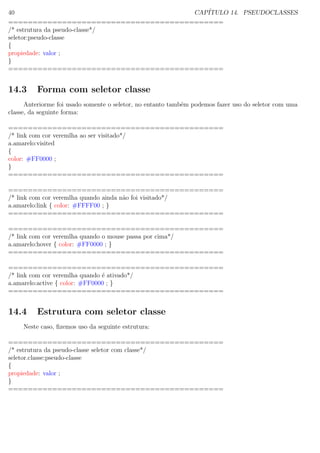 40 CAP´ITULO 14. PSEUDOCLASSES
============================================
/* estrutura da pseudo-classe*/
seletor:pseudo-classe
{
propiedade: valor ;
}
============================================
14.3 Forma com seletor classe
Anteriorme foi usado somente o seletor, no entanto tamb´em podemos fazer uso do seletor com uma
classe, da seguinte forma:
============================================
/* link com cor veremlha ao ser visitado*/
a.amarelo:visited
{
color: #FF0000 ;
}
============================================
============================================
/* link com cor veremlha quando ainda n˜ao foi visitado*/
a.amarelo:link { color: #FFFF00 ; }
============================================
============================================
/* link com cor veremlha quando o mouse passa por cima*/
a.amarelo:hover { color: #FF0000 ; }
============================================
============================================
/* link com cor veremlha quando ´e ativado*/
a.amarelo:active { color: #FF0000 ; }
============================================
14.4 Estrutura com seletor classe
Neste caso, ﬁzemos uso da seguinte estrutura:
============================================
/* estrutura da pseudo-classe seletor com classe*/
seletor.classe:pseudo-classe
{
propiedade: valor ;
}
============================================
 
