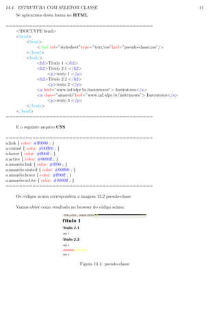 14.4. ESTRUTURA COM SELETOR CLASSE 41
Se aplicarmos desta forma no HTML
============================================
<!DOCTYPE html>
<html>
<head>
< link rel=”stylesheet”type=”text/css”href=”pseudo-classe.css”/>
</head>
<body>
<h1>Titulo 1 </h1>
<h2>Titulo 2.1 </h2>
<p>texto 1 </p>
<h2>Titulo 2.2 </h2>
<p>texto 2 </p>
<a href=”www.inf.ufpr.br/instrutores”> Instrutores</a>
<a class=”amarelo”href=”www.inf.ufpr.br/instrutores”> Instrutores</a>
<p>texto 3 </p>
</body>
</html>
============================================
E o seguinte arquivo CSS
============================================
a:link { color: #ﬀ0000 ; }
a:visited { color: #00ﬀ00 ; }
a:hover { color: #ﬀ00ﬀ ; }
a:active { color: #0000ﬀ ; }
a.amarelo:link { color: #ﬀf00 ; }
a.amarelo:visited { color: #00ﬀ00 ; }
a.amarelo:hover { color: #ﬀ00ﬀ ; }
a.amarelo:active { color: #0000ﬀ ; }
============================================
Os c´odigos acima correspondem a imagem 13.2 pseudo-classe
Vamos obter como resultado no browser do c´odigo acima:
Figura 14.1: pseudo-classe
 