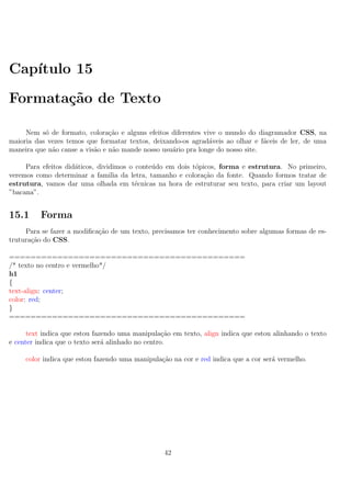 Cap´ıtulo 15
Formata¸c˜ao de Texto
Nem s´o de formato, colora¸c˜ao e alguns efeitos diferentes vive o mundo do diagramador CSS, na
maioria das vezes temos que formatar textos, deixando-os agrad´aveis ao olhar e f´aceis de ler, de uma
maneira que n˜ao canse a vis˜ao e n˜ao mande nosso usu´ario pra longe do nosso site.
Para efeitos did´aticos, dividimos o conte´udo em dois t´opicos, forma e estrutura. No primeiro,
veremos como determinar a familia da letra, tamanho e colora¸c˜ao da fonte. Quando formos tratar de
estrutura, vamos dar uma olhada em t´ecnicas na hora de estruturar seu texto, para criar um layout
”bacana”.
15.1 Forma
Para se fazer a modiﬁca¸c˜ao de um texto, precisamos ter conhecimento sobre algumas formas de es-
trutura¸c˜ao do CSS.
============================================
/* texto no centro e vermelho*/
h1
{
text-align: center;
color: red;
}
============================================
text indica que estou fazendo uma manipula¸c˜ao em texto, align indica que estou alinhando o texto
e center indica que o texto ser´a alinhado no centro.
color indica que estou fazendo uma manipula¸c˜ao na cor e red indica que a cor ser´a vermelho.
42
 