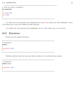 15.2. ESTRUTURA 43
============================================
/* texto no centro e vermelho*/
h1.centerred
{
text-align: left;
color: blue;
}
============================================
text indica que estou fazendo uma manipula¸c˜ao em texto, align indica que estou alinhando o texto
e left indica que o texto ser´a alinhado no lado esquerdo.
color indica que estou fazendo uma manipula¸c˜ao na cor e blue indica que a cor ser´a azul.
15.2 Estrutura
Fizemos uso da seguinte estrutura:
============================================
/* estrutura*/
seletor
{
propiedade: valor;
}
============================================
Tamb´em podemos fazer uso com uma classe, podemos ver a estrutura logo a seguir:
============================================
/* estrutura*/
seletor.classe
{
propiedade: valor;
}
============================================
 