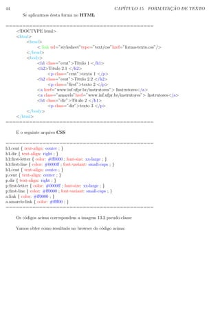 44 CAP´ITULO 15. FORMATAC¸ ˜AO DE TEXTO
Se aplicarmos desta forma no HTML
============================================
<!DOCTYPE html>
<html>
<head>
< link rel=”stylesheet”type=”text/css”href=”forma-texto.css”/>
</head>
<body>
<h1 class=”cent”>Titulo 1 </h1>
<h2>Titulo 2.1 </h2>
<p class=”cent”>texto 1 </p>
<h2 class=”cent”>Titulo 2.2 </h2>
<p class=”ﬁrst”>texto 2 </p>
<a href=”www.inf.ufpr.br/instrutores”> Instrutores</a>
<a class=”amarelo”href=”www.inf.ufpr.br/instrutores”> Instrutores</a>
<h1 class=”dir”>Titulo 2 </h1>
<p class=”dir”>texto 3 </p>
</body>
</html>
============================================
E o seguinte arquivo CSS
============================================
h1.cent { text-align: center ; }
h1.dir { text-align: right ; }
h1:ﬁrst-letter { color: #ﬀ0000 ; font-size: xx-large ; }
h1:ﬁrst-line { color: #0000ﬀ ; font-variant: small-caps ; }
h1.cent { text-align: center ; }
p.cent { text-align: center ; }
p.dir { text-align: right ; }
p:ﬁrst-letter { color: #0000ﬀ ; font-size: xx-large ; }
p:ﬁrst-line { color: #ﬀ0000 ; font-variant: small-caps ; }
a:link { color: #ﬀ0000 ; }
a.amarelo:link { color: #ﬀﬀ00 ; }
============================================
Os c´odigos acima correspondem a imagem 13.2 pseudo-classe
Vamos obter como resultado no browser do c´odigo acima:
 