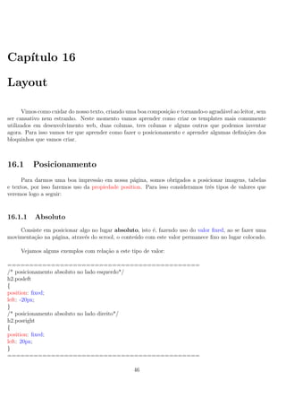 Cap´ıtulo 16
Layout
Vimos como cuidar do nosso texto, criando uma boa composi¸c˜ao e tornando-o agrad´avel ao leitor, sem
ser cansativo nem estranho. Neste momento vamos aprender como criar os templates mais comumente
utilizados em desenvolvimento web, duas colunas, tres colunas e alguns outros que podemos inventar
agora. Para isso vamos ter que aprender como fazer o posicionamento e aprender algumas deﬁni¸c˜oes dos
bloquinhos que vamos criar.
16.1 Posicionamento
Para darmos uma boa impress˜ao em nossa p´agina, somos obrigados a posicionar imagens, tabelas
e textos, por isso faremos uso da propiedade position. Para isso consideramos trˆes tipos de valores que
veremos logo a seguir:
16.1.1 Absoluto
Consiste em posicionar algo no lugar absoluto, isto ´e, fazendo uso do valor ﬁxed, ao se fazer uma
movimenta¸c˜ao na p´agina, atrav´es do scrool, o conte´udo com este valor permanece ﬁxo no lugar colocado.
Vejamos alguns exemplos com rela¸c˜ao a este tipo de valor:
============================================
/* posicionamento absoluto no lado esquerdo*/
h2.posleft
{
position: ﬁxed;
left: -20px;
}
/* posicionamento absoluto no lado direito*/
h2.posright
{
position: ﬁxed;
left: 20px;
}
============================================
46
 