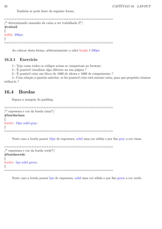 50 CAP´ITULO 16. LAYOUT
Tamb´em se pode fazer da seguinte forma.
============================================
/* determinando tamanho da caixa a ser trabalhada 2*/
#caixa2
{
width: 200px;
}
============================================
Ao colocar desta forma, arbitrariamente o valor height ´e 200px
16.3.1 Exercicio
1 - Veja como todos os c´odigos acima se comportam no browser.
2 - ´E possivel visualizar algo diferene na sua p´agina ?
3 - ´E possivel criar um bloco de 1000 de altura e 1000 de comprimento ?
4 - Com rela¸c˜ao a quest˜ao anterior, se for possivel criar est´a enorme caixa, para que prop´osito iriamos
utiliza-la ?
16.4 Bordas
Separa a margem do padding.
============================================
/* expessura e cor da borda cinza*/
#bordacinza
{
border: 10px solid gray;
}
============================================
Neste caso a borda possui 10px de expessura, solid uma cor s´olida e por ﬁm gray a cor cinza.
============================================
/* expessura e cor da borda verde*/
#bordaverde
{
border: 5px solid green;
}
============================================
Neste caso a borda possui 5px de expessura, solid uma cor s´olida e por ﬁm green a cor verde.
 