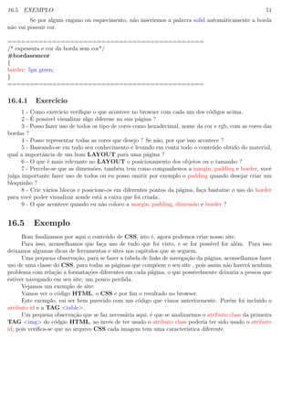 16.5. EXEMPLO 51
Se por algum engano ou esquecimento, n˜ao inserirmos a palavra solid autom´aticamente a borda
n˜ao vai possuir cor.
============================================
/* expessura e cor da borda sem cor*/
#bordasemcor
{
border: 5px green;
}
============================================
16.4.1 Exercicio
1 - Como exercicio veriﬁque o que acontece no browser com cada um dos c´odigos acima.
2 - ´E possivel visualizar algo diferene na sua p´agina ?
3 - Posso fazer uso de todos os tipo de cores como hexadecimal, nome da cor e rgb, com as cores das
bordas ?
4 - Posso representar todas as cores que desejo ? Se n˜ao, por que isso acontece ?
5 - Baseando-se em todo seu conhecimento e levando em conta todo o conte´udo obtido do material,
qual a importˆancia de um bom LAYOUT para uma p´agina ?
6 - O que ´e mais relevante no LAYOUT o posicionamento dos objetos ou o tamanho ?
7 - Percebe-se que as dimens˜oes, tamb´em tem como companheiros a margin, padding e border, vocˆe
julga importante fazer uso de todos ou eu posso omitir por exemplo o padding quando desejar criar um
bloquinho ?
8 - Crie v´arios blocos e posicione-os em diferentes pontos da p´agina, fa¸ca bastatne o uso do border
para vocˆe poder visualizar aonde est´a a caixa que foi criada.
9 - O que acontece quando eu n˜ao coloco a margin, padding, dimens˜ao e border ?
16.5 Exemplo
Bom ﬁnalizamos por aqui o conte´udo de CSS, isto ´e, agora podemos criar nosso site.
Para isso, aconselhamos que fa¸ca uso de tudo que foi visto, e se for poss´ıvel for al´em. Para isso
deixamos algumas dicas de ferramentas e sites nos capitulos que se seguem.
Uma pequena observa¸c˜ao, para se fazer a tabela de links de navega¸c˜ao da p´agina, aconselhamos fazer
uso de uma classe do CSS, para todas as p´aginas que comp˜oem o seu site , pois assim n˜ao haver´a nenhum
problema com rela¸c˜ao a formata¸c˜oes diferentes em cada p´agina, o que poss´ıvelmente deixaria a pessoa que
estiver navegando em seu site, um pouco perdida.
Vejamos um exemplo de site:
Vamos ver o c´odigo HTML, o CSS e por ﬁm o resultado no browser.
Este exemplo, vai ser bem parecido com um c´odigo que vimos anteriormente. Por´em foi incluido o
atributo id e a TAG <table>.
Um pequena observa¸c˜ao que se faz necess´aria aqui, ´e que se analizarmos o atributo class da primeira
TAG <img> do c´odgio HTML, ao inv´es de ter usado o atributo class poderia ter sido usado o atributo
id, pois veriﬁca-se que no arquivo CSS cada imagem tem uma caracteristica diferente.
 