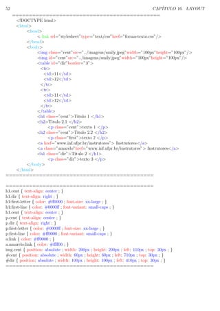 52 CAP´ITULO 16. LAYOUT
============================================
<!DOCTYPE html>
<html>
<head>
< link rel=”stylesheet”type=”text/css”href=”forma-texto.css”/>
</head>
<body>
<img class=”cent”src=”../imagens/smily.jpeg”width=”100px”height=”100px”/>
<img id=”cent”src=”../imagens/smily.jpeg”width=”100px”height=”100px”/>
<table id=”dir”border=”3”>
<tr>
<td>11</td>
<td>12</td>
</tr>
<tr>
<td>11</td>
<td>12</td>
</tr>
</table>
<h1 class=”cent”>Titulo 1 </h1>
<h2>Titulo 2.1 </h2>
<p class=”cent”>texto 1 </p>
<h2 class=”cent”>Titulo 2.2 </h2>
<p class=”ﬁrst”>texto 2 </p>
<a href=”www.inf.ufpr.br/instrutores”> Instrutores</a>
<a class=”amarelo”href=”www.inf.ufpr.br/instrutores”> Instrutores</a>
<h1 class=”dir”>Titulo 2 </h1>
<p class=”dir”>texto 3 </p>
</body>
</html>
============================================
============================================
h1.cent { text-align: center ; }
h1.dir { text-align: right ; }
h1:ﬁrst-letter { color: #ﬀ0000 ; font-size: xx-large ; }
h1:ﬁrst-line { color: #0000ﬀ ; font-variant: small-caps ; }
h1.cent { text-align: center ; }
p.cent { text-align: center ; }
p.dir { text-align: right ; }
p:ﬁrst-letter { color: #0000ﬀ ; font-size: xx-large ; }
p:ﬁrst-line { color: #ﬀ0000 ; font-variant: small-caps ; }
a:link { color: #ﬀ0000 ; }
a.amarelo:link { color: #ﬀﬀ00 ; }
img.cent { position: absolute ; width: 200px ; height: 200px ; left: 110px ; top: 30px ; }
#cent { position: absolute ; width: 60px ; height: 60px ; left: 710px ; top: 30px ; }
#dir { position: absolute ; width: 100px ; height: 100px ; left: 410px ; top: 30px ; }
============================================
 