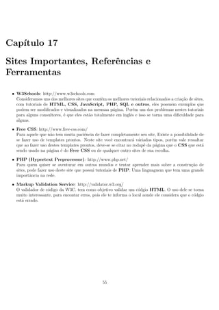 Cap´ıtulo 17
Sites Importantes, Referˆencias e
Ferramentas
• W3Schools: http://www.w3schools.com
Consideramos uns dos melhores sites que contˆem os melhores tutoriais relacionados a cria¸c˜ao de sites,
com tutoriais de HTML, CSS, JavaScript, PHP, SQL e outros, eles possuem exemplos que
podem ser modiﬁcados e visualizados na mesmaa p´agina. Por´em um dos problemas nestes tutoriais
para alguns consultores, ´e que eles est˜ao totalmente em inglˆes e isso se torna uma diﬁculdade para
alguns.
• Free CSS: http://www.free-css.com/
Para aquele que n˜ao tem muita paciˆencia de fazer completamente seu site, Existe a possibilidade de
se fazer uso de templates prontos. Neste site vocˆe encontrar´a v´ariados tipos, por´em vale ressaltar
que ao fazer uso destes templates prontos, deve-se se citar no rodap´e da p´agina que o CSS que est´a
sendo usado na p´agina ´e do Free CSS ou de qualquer outro sites de sua escolha.
• PHP (Hypertext Preprocessor): http://www.php.net/
Para quem quiser se aventurar em outros mundos e tentar aprender mais sobre a constru¸c˜ao de
sites, pode fazer uso deste site que possui tutoriais de PHP. Uma linguaguem que tem uma grande
importˆancia na rede.
• Markup Validation Service: http://validator.w3.org/
O validador de c´odigo da W3C. tem como objetivo validar um c´odgio HTML. O uso dele se torna
muito interessante, para encontar erros, pois ele te informa o local aonde ele considera que o c´odgio
est´a errado.
55
 