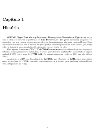 Cap´ıtulo 1
Hist´oria
O HTML (HyperText Markup Language/ Linguagem de Marca¸c˜ao de Hipertexto) surgiu
com o intuito de resolver os problemas de Tim Berners-Lee. Ele queria disseminar pesquisas e se
comunicar com seus colegas, por esse motivo, ele criou ferramentas para solucionar esses problemas. Estas
ferramentas combinadas com a internet da ´epoca ganhou um destaque mundial e por incrivel que pare¸ca
esta ´e a linguagem mais apropiadas at´e o momento para ser usada em sites.
Com o passar dos tempos, (W3C) Wide Web Consortium vem tentando melhorar esta linguagem,
retirando as ambiguidades que exitem nela. A vers˜ao que est´a sendo mantida at´e o momento foi a lan¸cada
no ﬁnal de 1999 com o nome de HTML 4.01. Foi lan¸cada uma outra vers˜ao em 2001, mas n˜ao foi bem
aceita.
Atualmente o W3C, est´a trabalhando no XHTML, que ´e baseado em XML, sendo considerado
como um sucessor do HTML, eles est˜ao procurando acertar a sintaxe, para n˜ao haver mais problemas
com ambiguidades no c´odigo.
6
 