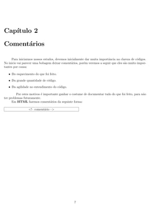 Cap´ıtulo 2
Coment´arios
Para iniciarmos nossos estudos, devemos inicialmente dar muita importˆancia na clareza de c´odigos.
No inicio vai parecer uma bobagem deixar coment´arios, por´em veremos a seguir que eles s˜ao muito impor-
tantes por causa:
• Do esquecimento do que foi feito.
• Da grande quantidade de c´odigo.
• Da agilidade no entendimento do c´odigo.
Por estes motivos ´e importante ganhar o costume de documentar tudo do que foi feito, para n˜ao
ter problemas futuramente.
Em HTML fazemos coment´arios da seguinte forma:
<!– coment´ario –>
7
 