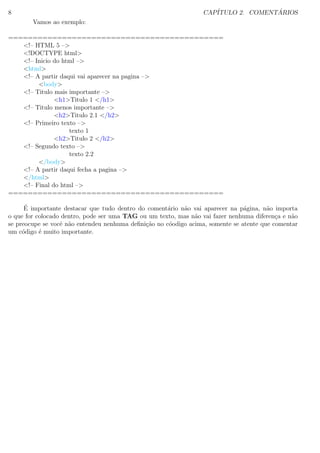 8 CAP´ITULO 2. COMENT ´ARIOS
Vamos ao exemplo:
============================================
<!– HTML 5 –>
<!DOCTYPE html>
<!– Inicio do html –>
<html>
<!– A partir daqui vai aparecer na pagina –>
<body>
<!– Titulo mais importante –>
<h1>Titulo 1 </h1>
<!– Titulo menos importante –>
<h2>Titulo 2.1 </h2>
<!– Primeiro texto –>
texto 1
<h2>Titulo 2 </h2>
<!– Segundo texto –>
texto 2.2
</body>
<!– A partir daqui fecha a pagina –>
</html>
<!– Final do html –>
============================================
´E importante destacar que tudo dentro do coment´ario n˜ao vai aparecer na p´agina, n˜ao importa
o que for colocado dentro, pode ser uma TAG ou um texto, mas n˜ao vai fazer nenhuma diferen¸ca e n˜ao
se preocupe se vocˆe n˜ao entendeu nenhuma deﬁni¸c˜ao no c´oodigo acima, somente se atente que comentar
um c´odigo ´e muito importante.
 