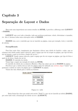 Cap´ıtulo 3
Separa¸c˜ao de Layout e Dados
Bom mais uma importˆancia nos nossos estudos em HTML, ´e perceber a diferen¸ca entre LAYOUT
e DADOS.
LAYOUT vem a ser todo o desenho, tudo que podemos posicionar, colorir, determinar o tamanho,
etc. Isto ´e, faremos todas estas coloca¸c˜oes sobre os DADOS.
DADOS vem a ser o conte´udo que vai ser inserido na p´agina, como por exemplo, texto e conte´udo
de tabelas.
Exempliﬁcando:
Para ﬁcar mais claro, imaginemos que desejamos colocar uma tabela de hor´ario e aulas, mas ao
criarmos est´a tabela aonde vamos coloc´a-la, qual o espa¸co que ela vai ocupar na p´agina, que tipo de letra
ela vai possuir e qual cor de letra e fundo ela vai ter ?
LAYOUT: Aonde vamos coloca-la, qual o espa¸co que ela vai ocupar na p´agina, que tipo de letra e
qual cor de letra e fundo ela vai ter.
DADOS: O conte´udo da tabela.
Vemos logo a seguir um exemplo de tabela em HTML.
O conte´udo da tabela s˜ao os n´umeros (Hor´ario e Dias das aulas) que s˜ao os DADOS da p´agina.
Percebe-se que a tabela est´a no meio da p´agina ent˜ao foi utilizado um atributo align=“center“ que
posiciona a tabela no centro da p´agina que ´e o LAYOUT da p´agina.
Vamos dar uma olhada para a tabela no browser.
Figura 3.1: table
Desta forma ﬁca claro que aonde est´a escrito ”Dado”´e o que vai ser inserido na tabela (DADO),
por outro lado toda a formata¸c˜ao da tabela vai ser o (LAYOUT).
9
 