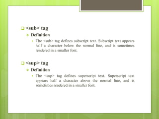  <sub> tag
 Definition
 The <sub> tag defines subscript text. Subscript text appears
half a character below the normal line, and is sometimes
rendered in a smaller font.
 <sup> tag
 Definition
 The <sup> tag defines superscript text. Superscript text
appears half a character above the normal line, and is
sometimes rendered in a smaller font.
 