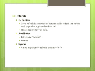  Refresh
 Definition
 Meta refresh is a method of automatically refresh the current
web page after a given time interval.
 It uses the property of meta.
 Attributes
 http-equiv=“refresh”
 content
 Syntax
 <meta http-equiv=“refresh” content=“5”/>
 