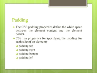 Padding
 The CSS padding properties define the white space
between the element content and the element
border.
 CSS has properties for specifying the padding for
each side of an element:
 padding-top
 padding-right
 padding-bottom
 padding-left
 