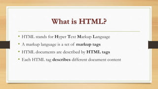 What is HTML?
• HTML stands for Hyper Text Markup Language
• A markup language is a set of markup tags
• HTML documents are described by HTML tags
• Each HTML tag describes different document content
 