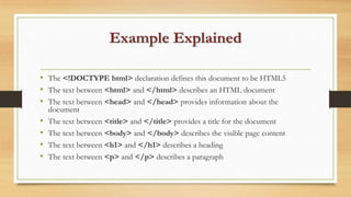 Example Explained
• The <!DOCTYPE html> declaration defines this document to be HTML5
• The text between <html> and </html> describes an HTML document
• The text between <head> and </head> provides information about the
document
• The text between <title> and </title> provides a title for the document
• The text between <body> and </body> describes the visible page content
• The text between <h1> and </h1> describes a heading
• The text between <p> and </p> describes a paragraph
 