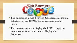 Web Browsers
• The purpose of a web browser (Chrome, IE, Firefox,
Safari) is to read HTML documents and display
them.
• The browser does not display the HTML tags, but
uses them to determine how to display the
document:
 