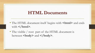 HTML Documents
• The HTML document itself begins with <html> and ends
with </html>.
• The visible / root part of the HTML document is
between <body> and </body>.
 