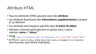 Attributs HTML
• Tous les éléments HTML peuvent avoir des attributs
• Les attributs fournissent des informations supplémentaires à propos
d' un élément
• Les attributs sont toujours spécifiés dans la balise de début
• Attributs viennent généralement en paires nom / valeur
comme: name = "valeur "
• Images HTML sont définies avec le <img> tag.
• Le fichier source (src), texte alternatif (alt), la largeur et la hauteur
sont fournies sous forme d'attributs.
10
 