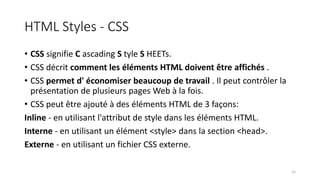 HTML Styles - CSS
• CSS signifie C ascading S tyle S HEETs.
• CSS décrit comment les éléments HTML doivent être affichés .
• CSS permet d' économiser beaucoup de travail . Il peut contrôler la
présentation de plusieurs pages Web à la fois.
• CSS peut être ajouté à des éléments HTML de 3 façons:
Inline - en utilisant l'attribut de style dans les éléments HTML.
Interne - en utilisant un élément <style> dans la section <head>.
Externe - en utilisant un fichier CSS externe.
12
 