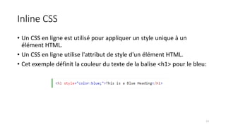 Inline CSS
• Un CSS en ligne est utilisé pour appliquer un style unique à un
élément HTML.
• Un CSS en ligne utilise l'attribut de style d'un élément HTML.
• Cet exemple définit la couleur du texte de la balise <h1> pour le bleu:
13
 