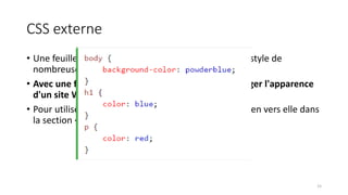 CSS externe
• Une feuille de style externe est utilisé pour définir le style de
nombreuses pages HTML.
• Avec une feuille de style externe, vous pouvez changer l'apparence
d'un site Web entier, en changeant un seul fichier!
• Pour utiliser une feuille de style externe, ajouter un lien vers elle dans
la section <head> de la page HTML.
15
 