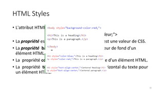 HTML Styles
• L'attribut HTML style a la suivante syntaxe :
<tagname style="propriété:valeur;">
• La propriété est une propriété CSS. La valeur est une valeur de CSS.
• La propriété background-color définit la couleur de fond d'un
élément HTML.
• La propriété couleur définit la couleur du texte d'un élément HTML.
• La propriété text-align définit l'alignement horizontal du texte pour
un élément HTML.
16
 