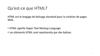 Qu'est-ce que HTML?
HTML est le langage de balisage standard pour la création de pages
Web.
• HTML signifie Hyper Text Markup Language
• Les éléments HTML sont représentés par des balises
2
 