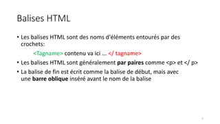 Balises HTML
• Les balises HTML sont des noms d'éléments entourés par des
crochets:
<Tagname> contenu va ici ... </ tagname>
• Les balises HTML sont généralement par paires comme <p> et </ p>
• La balise de fin est écrit comme la balise de début, mais avec
une barre oblique inséré avant le nom de la balise
3
 