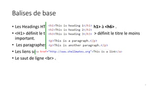 Balises de base
• Les Headings HTML sont définies avec le <h1> à <h6> .
• <H1> définit le titre le plus important. <H6> définit le titre le moins
important.
• Les paragraphes sont définis avec le <p> .
• Les liens sont définis avec le <a> .
• Le saut de ligne <br> .
7
 