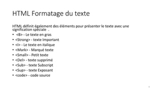 HTML Formatage du texte
HTML définit également des éléments pour présenter le texte avec une
signification spéciale .
• <B> - Le texte en gras
• <Strong> - texte Important
• <I> - Le texte en italique
• <Mark> - Marqué texte
• <Small> - Petit texte
• <Del> - texte supprimé
• <Sub> - texte Subscript
• <Sup> - texte Exposant
• <code> - code source
8
 