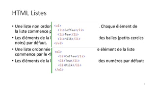 HTML Listes
• Une liste non ordonnée commence par <ul> . Chaque élément de
la liste commence par <li> .
• Les éléments de la liste seront marqués avec des balles (petits cercles
noirs) par défaut.
• Une liste ordonnée commence <ol> . Chaque élément de la liste
commence par le <li> .
• Les éléments de la liste seront marqués avec des numéros par défaut:
9
 
