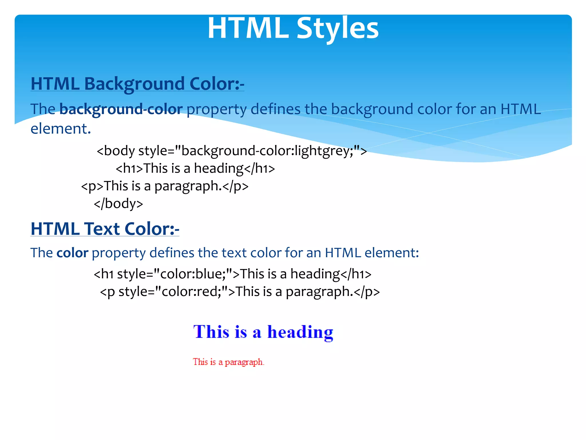 HTML Background Color:-
The background-color property defines the background color for an HTML
element.
<body style="background-color:lightgrey;">
<h1>This is a heading</h1>
<p>This is a paragraph.</p>
</body>
HTML Text Color:-
The color property defines the text color for an HTML element:
<h1 style="color:blue;">This is a heading</h1>
<p style="color:red;">This is a paragraph.</p>
HTML Styles
 