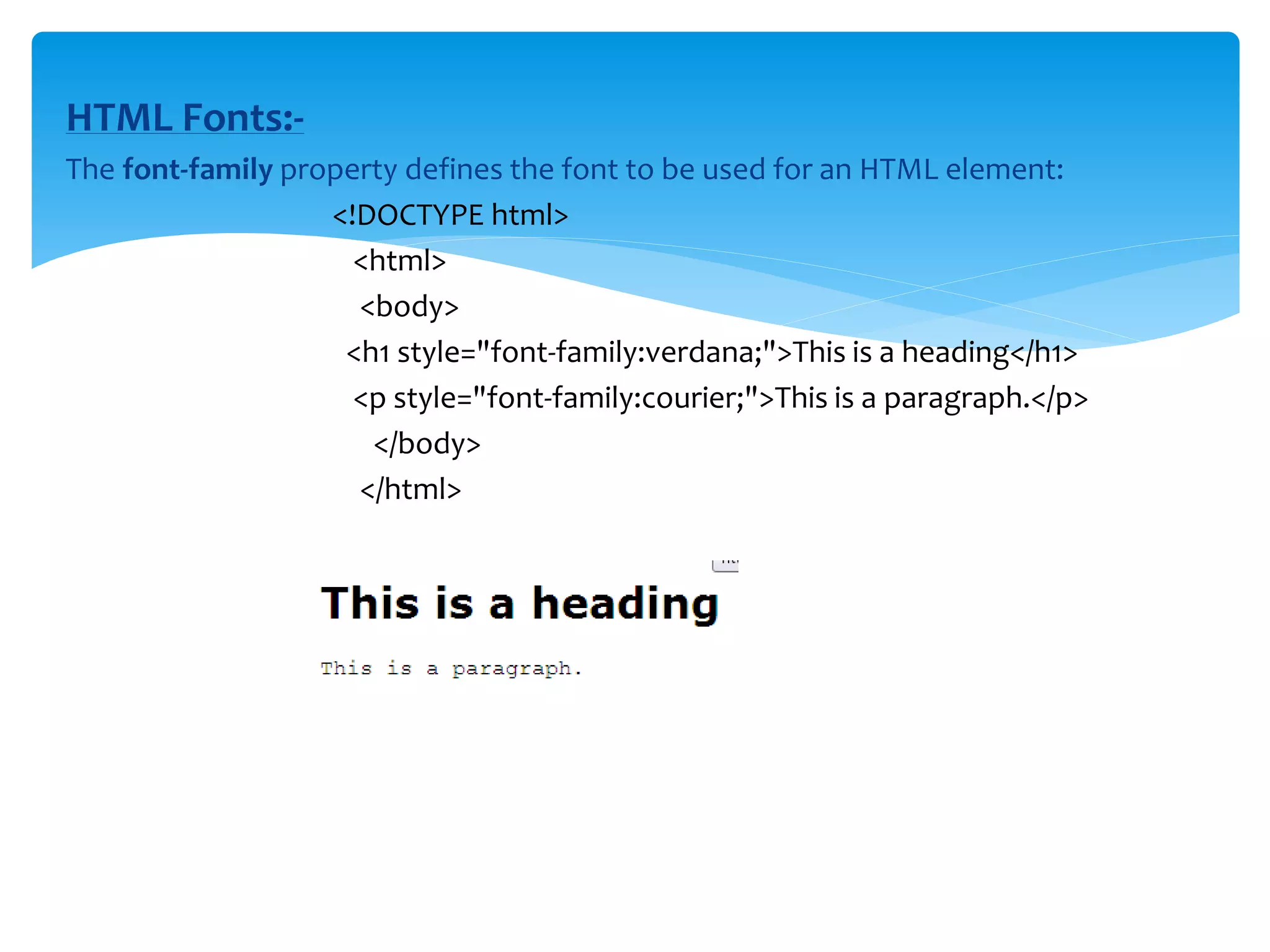 HTML Fonts:-
The font-family property defines the font to be used for an HTML element:
<!DOCTYPE html>
<html>
<body>
<h1 style="font-family:verdana;">This is a heading</h1>
<p style="font-family:courier;">This is a paragraph.</p>
</body>
</html>
 