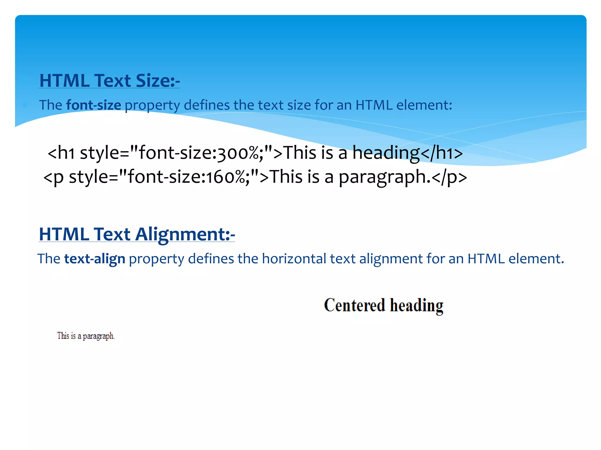  HTML Text Size:-
 The font-size property defines the text size for an HTML element:
<h1 style="font-size:300%;">This is a heading</h1>
<p style="font-size:160%;">This is a paragraph.</p>
HTML Text Alignment:-
The text-align property defines the horizontal text alignment for an HTML element.
 