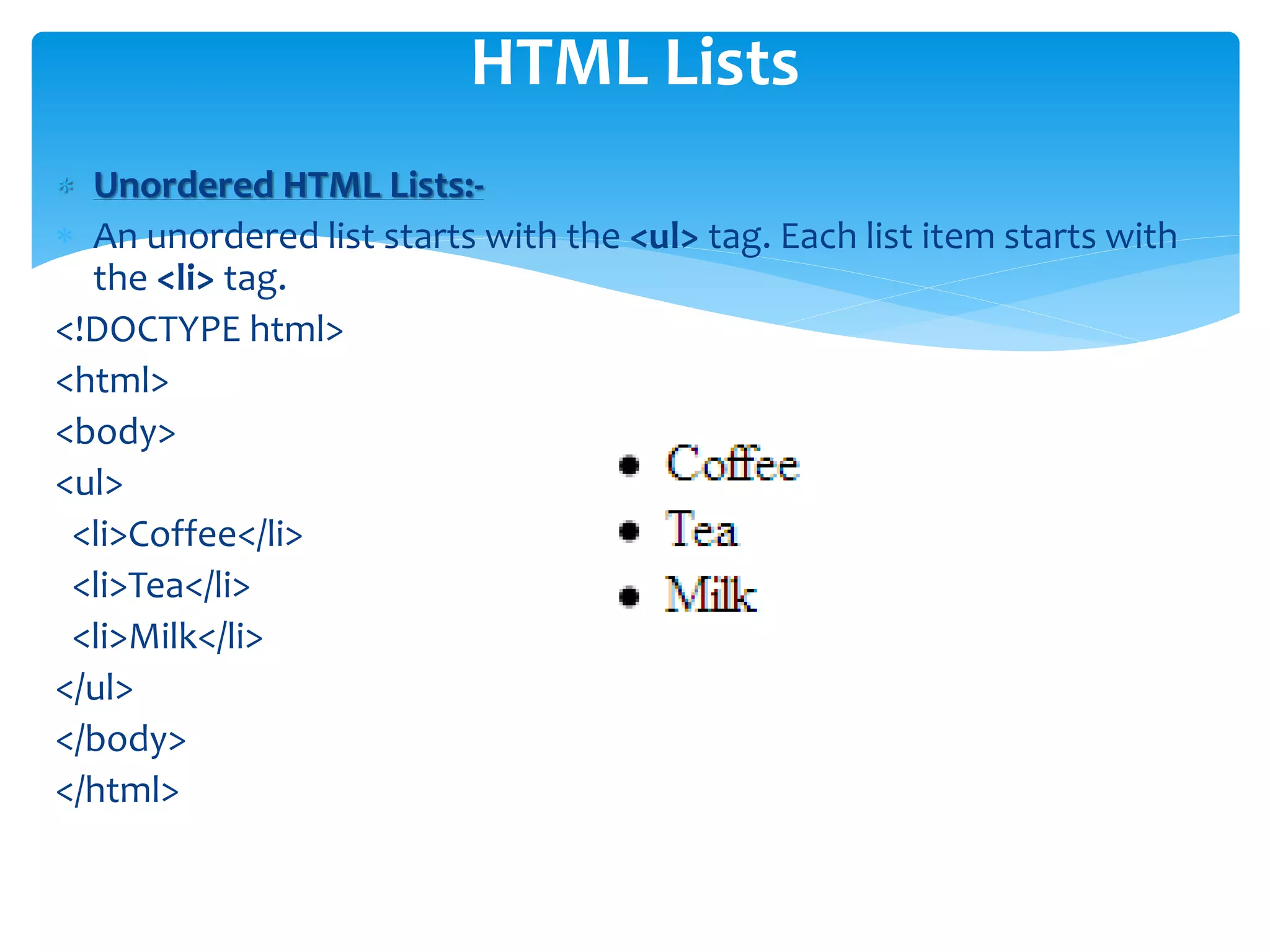  Unordered HTML Lists:-
 An unordered list starts with the <ul> tag. Each list item starts with
the <li> tag.
<!DOCTYPE html>
<html>
<body>
<ul>
<li>Coffee</li>
<li>Tea</li>
<li>Milk</li>
</ul>
</body>
</html>
HTML Lists
 