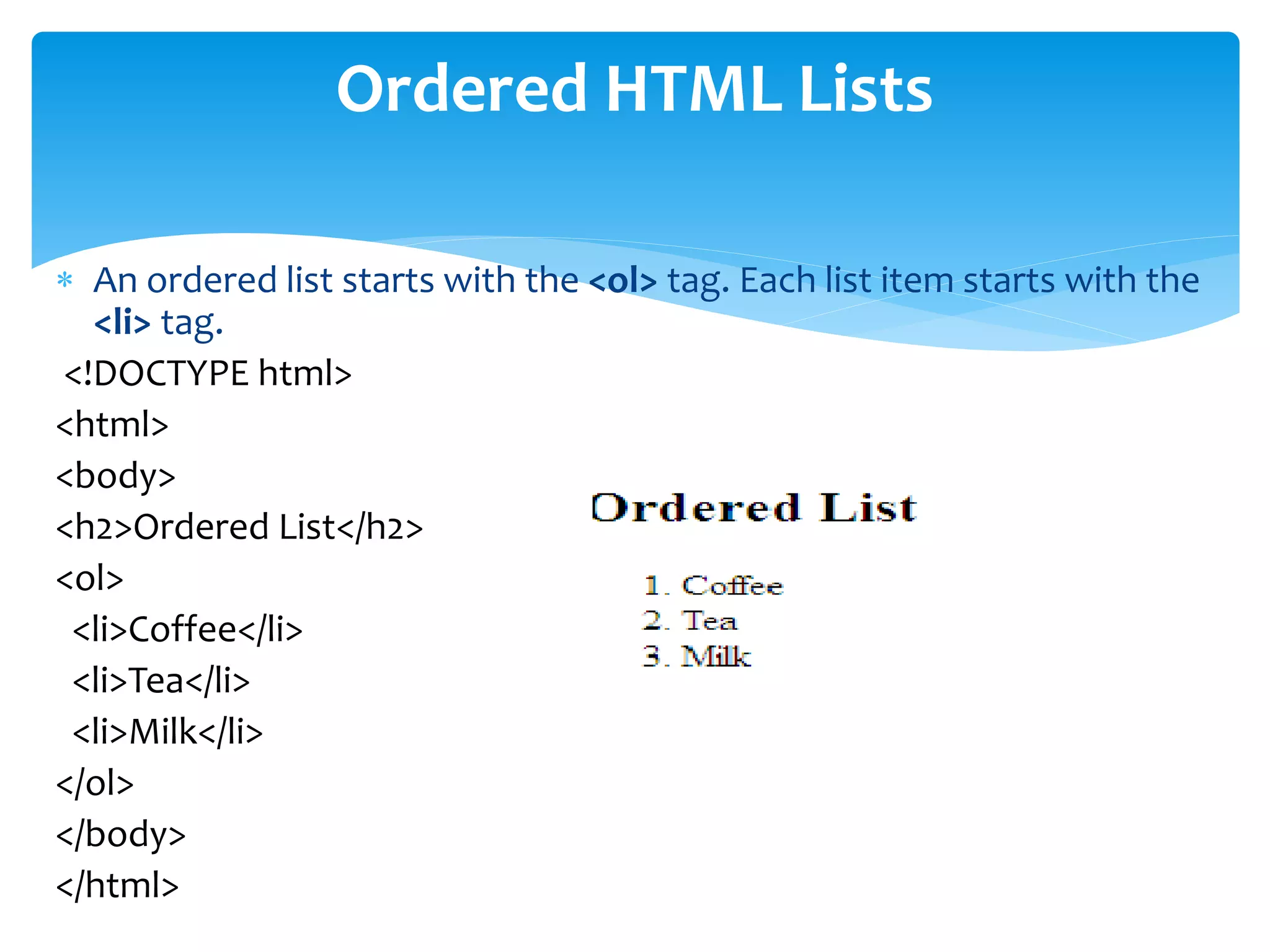  An ordered list starts with the <ol> tag. Each list item starts with the
<li> tag.
<!DOCTYPE html>
<html>
<body>
<h2>Ordered List</h2>
<ol>
<li>Coffee</li>
<li>Tea</li>
<li>Milk</li>
</ol>
</body>
</html>
Ordered HTML Lists
 
