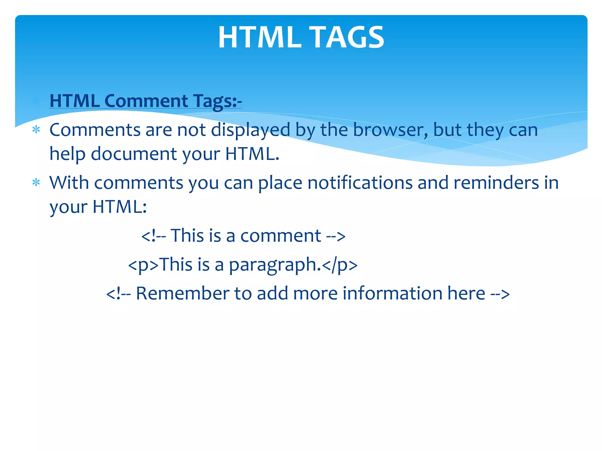  HTML Comment Tags:-
 Comments are not displayed by the browser, but they can
help document your HTML.
 With comments you can place notifications and reminders in
your HTML:
<!-- This is a comment -->
<p>This is a paragraph.</p>
<!-- Remember to add more information here -->
HTML TAGS
 