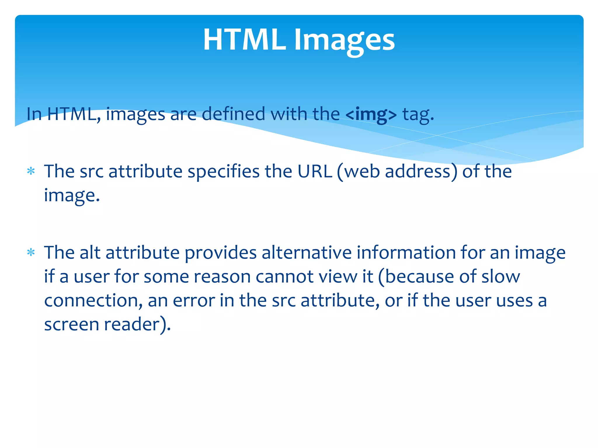 In HTML, images are defined with the <img> tag.
 The src attribute specifies the URL (web address) of the
image.
 The alt attribute provides alternative information for an image
if a user for some reason cannot view it (because of slow
connection, an error in the src attribute, or if the user uses a
screen reader).
HTML Images
 