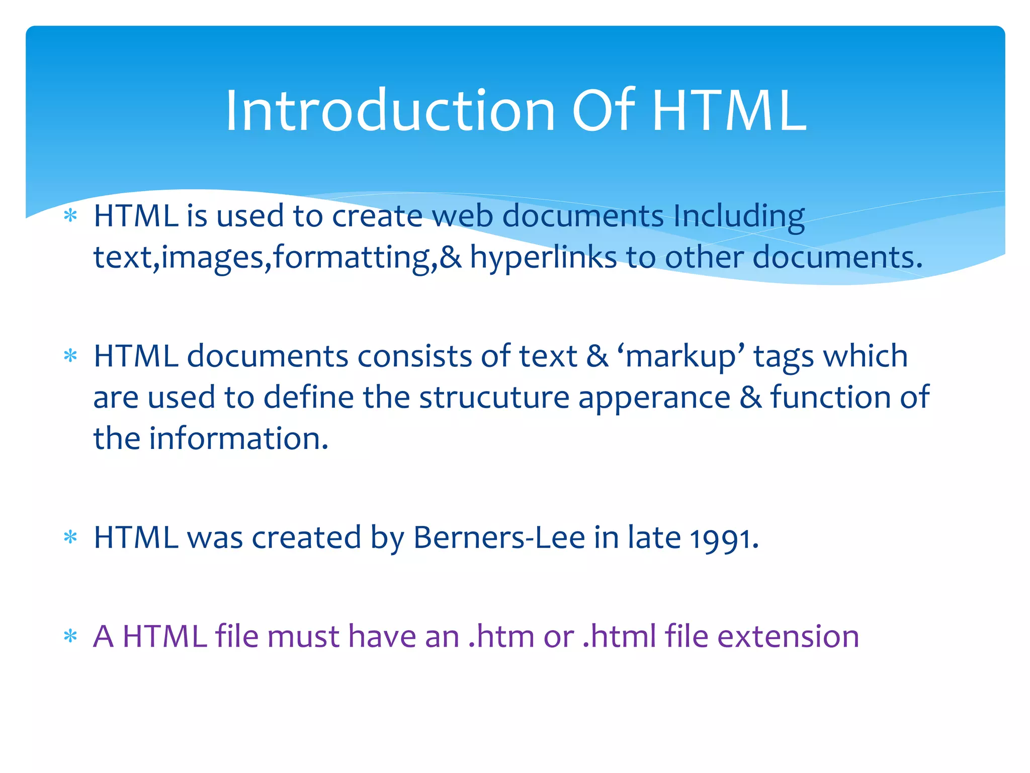  HTML is used to create web documents Including
text,images,formatting,& hyperlinks to other documents.
 HTML documents consists of text & ‘markup’ tags which
are used to define the strucuture apperance & function of
the information.
 HTML was created by Berners-Lee in late 1991.
 A HTML file must have an .htm or .html file extension
Introduction Of HTML
 